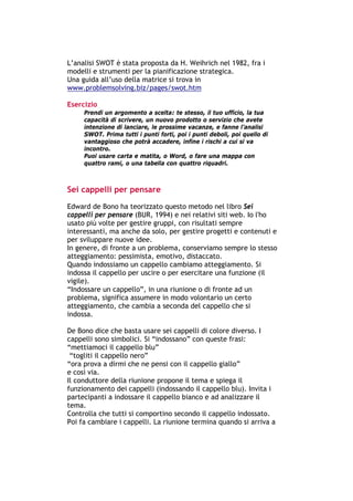 L’analisi SWOT è stata proposta da H. Weihrich nel 1982, fra i
modelli e strumenti per la pianificazione strategica.
Una guida all’uso della matrice si trova in
www.problemsolving.biz/pages/swot.htm

Esercizio
        Prendi un argomento a scelta: te stesso, il tuo ufficio, la tua
        capacità di scrivere, un nuovo prodotto o servizio che avete
        intenzione di lanciare, le prossime vacanze, e fanne l’analisi
        SWOT. Prima tutti i punti forti, poi i punti deboli, poi quello di
        vantaggioso che potrà accadere, infine i rischi a cui si va
        incontro.
        Puoi usare carta e matita, o Word, o fare una mappa con
        quattro rami, o una tabella con quattro riquadri.



Sei cappelli per pensare
Edward de Bono ha teorizzato questo metodo nel libro Sei
cappelli per pensare (BUR, 1994) e nei relativi siti web. Io l'ho
usato più volte per gestire gruppi, con risultati sempre
interessanti, ma anche da solo, per gestire progetti e contenuti e
per sviluppare nuove idee.
In genere, di fronte a un problema, conserviamo sempre lo stesso
atteggiamento: pessimista, emotivo, distaccato.
Quando indossiamo un cappello cambiamo atteggiamento. Si
indossa il cappello per uscire o per esercitare una funzione (il
vigile).
“Indossare un cappello”, in una riunione o di fronte ad un
problema, significa assumere in modo volontario un certo
atteggiamento, che cambia a seconda del cappello che si
indossa.

De Bono dice che basta usare sei cappelli di colore diverso. I
cappelli sono simbolici. Si “indossano” con queste frasi:
“mettiamoci il cappello blu”
 “togliti il cappello nero”
“ora prova a dirmi che ne pensi con il cappello giallo”
e così via.
Il conduttore della riunione propone il tema e spiega il
funzionamento dei cappelli (indossando il cappello blu). Invita i
partecipanti a indossare il cappello bianco e ad analizzare il
tema.
Controlla che tutti si comportino secondo il cappello indossato.
Poi fa cambiare i cappelli. La riunione termina quando si arriva a



-----------------------------------------------------------------------------------------------------------
            Mappe mentali e scrittura, di Umberto Santucci – I quaderni del MdS
                                                        - 14 -
 
