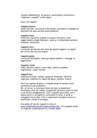 risultati soddisfacenti. (In genere i partecipanti continuano a
“indossare i cappelli” anche dopo).

Ecco i sei cappelli:

Cappello bianco.
Analisi dei dati, raccolta di informazioni, precedenti, analogie ed
elementi che sono raccolti senza giudicarli.

Cappello rosso.
Emotività, esprimere di getto le proprie intuizioni, come
suggerimenti o sfoghi liberatori, come se si ridiventasse bambini.
Emozioni, sentimenti.

Cappello nero.
L'avvocato del diavolo che rileva gli aspetti negativi, le ragioni
per cui la cosa non può andare.

Cappello giallo.
L'avvocato dell'angelo, rileva gli aspetti positivi, i vantaggi, le
opportunità.

Cappello verde.
Indica sbocchi creativi, nuove idee, analisi e proposte
migliorative, visioni insolite.

Cappello blu.
Stabilisce priorità, metodi, sequenze funzionali. Pianifica,
organizza, stabilisce le regole del gioco. Conduce il gioco.

Per il suo aspetto di gioco, il metodo rende le riunioni meno
conflittuali e più produttive.
Per chi scrive, o comunque lavora da solo, la sequenza è
altrettanto utile per vedere l’argomento da diversi punti di vista
e con diversi atteggiamenti. Tutti i cappelli sono validi, ma il
bianco serve a raccogliere e controllare le fonti, il verde a
sviluppare nuove idee, il blu a organizzare il proprio lavoro e a
pianificare i tempi di consegna.

Una guida all’uso dei cappelli si trova in
www.problemsolving.biz/pages/sixhats.htm. Vi si propone anche
un’originale combinazione con l’analisi SWOT.




-----------------------------------------------------------------------------------------------------------
            Mappe mentali e scrittura, di Umberto Santucci – I quaderni del MdS
                                                    - 15 -
 