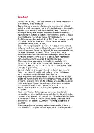 Data base

Quando hai raccolto i tuoi dati ti troverai di fronte una quantità
di materiale, fisico o virtuale.
Oggi chi scrive lavora prevalentemente con materiale virtuale,
quindi io terrò conto delle risorse offerte dalle nuove tecnologie.
Se comunque abbiamo raccolto materiale fisico (fascicoli, libri,
fotocopie, fotografie, disegni) dobbiamo metterlo in ordine
riponendolo in cartelle e faldoni, scrivendo bene di che si tratta
e possibilmente facendo un elenco con il computer.
Se abbiamo materiale virtuale (link, file di vario genere, e-mail)
dobbiamo creare un sistema di cartelle o directories che ci
permetta di trovarli con facilità.
Spesso ho visto persone che salvano i loro documenti nell’hard
disk, ma non hanno nessuna idea di dove siano andati a finire. I
moderni computer hanno hard disk di 100 giga, una capacità tale
da poter contenere centomila Divine Commedie o cento
enciclopedie britanniche complete di immagini, quindi se non
mettiamo bene in ordine le cose, in cartelle ben riconoscibili,
non abbiamo nessuna speranza di poterle ritrovare.
File e cartelle devono essere nominati con nomi che ce li
facciano riconoscere. Se archiviamo la foto del cane, non la
chiamiamo 0042.tif, ma fido03.tif, da cui si capisce pure che è
una foto di quest’anno.
La cosa migliore è organizzare i nostri materiali con un data
base, che ci permette di fare ricerche accurate, e di tenere
sotto controllo la situazione del nostro lavoro.
Nelle mie produzioni di ipermedia, con il data base mi accorgo
subito dei materiali che mi devono ancora arrivare, di quelli da
lavorare e di quelli finiti. Se sto gestendo un prodotto con più di
mille foto, cento filmati, duemila cartelle di testo, senza una
buona archiviazione in data base sarei perduto.
Per archiviare i materiali dobbiamo distinguere fra dati e
metadati.
I dati sono i testi, o le immagini, o comunque i contenuti. I
metadati sono tutte quelle informazioni che classificano i dati e
permettono di trovarli: url, nomi di file, sistemi di classificazione
standardizzati come la classificazione Dewey che si usa nelle
biblioteche, o il sistema SCORM per i learning objects dell’e-
learning.
Al concetto di dati e metadati appartengono anche i macro e
microcontent di cui parla Nielsen a proposito delle pagine web.




-----------------------------------------------------------------------------------------------------------
            Mappe mentali e scrittura, di Umberto Santucci – I quaderni del MdS
                                                        - 16 -
 