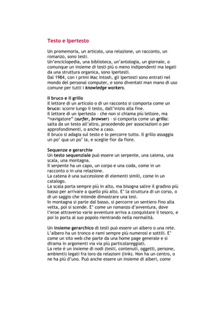 Testo e Ipertesto
Un promemoria, un articolo, una relazione, un racconto, un
romanzo, sono testi.
Un’enciclopedia, una biblioteca, un’antologia, un giornale, o
comunque un insieme di testi più o meno indipendenti ma legati
da una struttura organica, sono ipertesti.
Dal 1984, con i primi Mac Intosh, gli ipertesti sono entrati nel
mondo del personal computer, e sono diventati man mano di uso
comune per tutti i knowledge workers.

Il bruco e il grillo
Il lettore di un articolo o di un racconto si comporta come un
bruco: scorre lungo il testo, dall’inizio alla fine.
Il lettore di un ipertesto – che non si chiama più lettore, ma
“navigatore” (surfer, browser) – si comporta come un grillo:
salta da un testo all’altro, procedendo per associazioni o per
approfondimenti, o anche a caso.
Il bruco si adagia sul testo e lo percorre tutto. Il grillo assaggia
un po’ qua un po’ la, e sceglie fior da fiore.

Sequenze e gerarchie
Un testo sequenziale può essere un serpente, una catena, una
scala, una montagna.
Il serpente ha un capo, un corpo e una coda, come in un
racconto o in una relazione.
La catena è una successione di elementi simili, come in un
catalogo.
La scala porta sempre più in alto, ma bisogna salire il gradino più
basso per arrivare a quello più alto. E’ la struttura di un corso, o
di un saggio che intende dimostrare una tesi.
In montagna si parte dal basso, si percorre un sentiero fino alla
vetta, poi si scende. E’ come un romanzo d’avventura, dove
l’eroe attraverso varie avventure arriva a conquistare il tesoro, e
poi lo porta al suo popolo rientrando nella normalità.

Un insieme gerarchico di testi può essere un albero o una rete.
L’albero ha un tronco e rami sempre più numerosi e sottili. E’
come un sito web che parte da una home page generale e si
dirama in argomenti via via più particolareggiati.
La rete è un insieme di nodi (testi, contenuti, oggetti, persone,
ambienti) legati fra loro da relazioni (link). Non ha un centro, o
ne ha più d’uno. Può anche essere un insieme di alberi, come




-----------------------------------------------------------------------------------------------------------
            Mappe mentali e scrittura, di Umberto Santucci – I quaderni del MdS
                                                    - 17 -
 