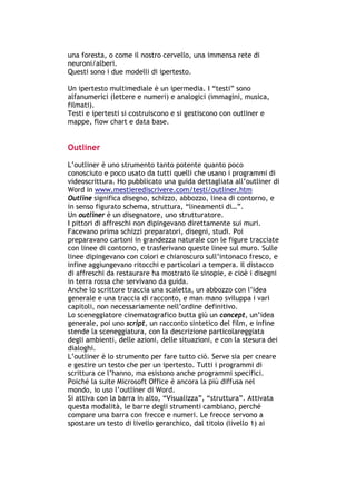 una foresta, o come il nostro cervello, una immensa rete di
neuroni/alberi.
Questi sono i due modelli di ipertesto.

Un ipertesto multimediale è un ipermedia. I “testi” sono
alfanumerici (lettere e numeri) e analogici (immagini, musica,
filmati).
Testi e ipertesti si costruiscono e si gestiscono con outliner e
mappe, flow chart e data base.


Outliner

L’outliner è uno strumento tanto potente quanto poco
conosciuto e poco usato da tutti quelli che usano i programmi di
videoscrittura. Ho pubblicato una guida dettagliata all’outliner di
Word in www.mestierediscrivere.com/testi/outliner.htm
Outline significa disegno, schizzo, abbozzo, linea di contorno, e
in senso figurato schema, struttura, “lineamenti di…”.
Un outliner è un disegnatore, uno strutturatore.
I pittori di affreschi non dipingevano direttamente sui muri.
Facevano prima schizzi preparatori, disegni, studi. Poi
preparavano cartoni in grandezza naturale con le figure tracciate
con linee di contorno, e trasferivano queste linee sul muro. Sulle
linee dipingevano con colori e chiaroscuro sull’intonaco fresco, e
infine aggiungevano ritocchi e particolari a tempera. Il distacco
di affreschi da restaurare ha mostrato le sinopie, e cioè i disegni
in terra rossa che servivano da guida.
Anche lo scrittore traccia una scaletta, un abbozzo con l’idea
generale e una traccia di racconto, e man mano sviluppa i vari
capitoli, non necessariamente nell’ordine definitivo.
Lo sceneggiatore cinematografico butta giù un concept, un’idea
generale, poi uno script, un racconto sintetico del film, e infine
stende la sceneggiatura, con la descrizione particolareggiata
degli ambienti, delle azioni, delle situazioni, e con la stesura dei
dialoghi.
L’outliner è lo strumento per fare tutto ciò. Serve sia per creare
e gestire un testo che per un ipertesto. Tutti i programmi di
scrittura ce l’hanno, ma esistono anche programmi specifici.
Poiché la suite Microsoft Office è ancora la più diffusa nel
mondo, io uso l’outliner di Word.
Si attiva con la barra in alto, “Visualizza”, “struttura”. Attivata
questa modalità, le barre degli strumenti cambiano, perché
compare una barra con frecce e numeri. Le frecce servono a
spostare un testo di livello gerarchico, dal titolo (livello 1) ai




-----------------------------------------------------------------------------------------------------------
            Mappe mentali e scrittura, di Umberto Santucci – I quaderni del MdS
                                                        - 18 -
 