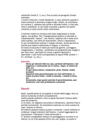 sottotitoli (livelli 2, 3, ecc.) fino al testo di paragrafo (livello
normale).
I numeri mostrano i livelli desiderati, e sono utilissimi quando il
testo comincia a diventare troppo lungo. Infatti, se clicchiamo
sul numero 2, vediamo solo primo e secondo livello, e cioè solo
titoli e sottotitoli. In tal modo riusciamo a gestire con pochi
comandi un testo anche molto voluminoso.

L’outliner mostra la struttura del testo organizzata in modo
logico, non grafico. Per l’impaginazione grafica va attivata la
visualizzazione “layout”, che mostra l’aspetto che il testo avrà
nella stampa, con tanto di illustrazioni, rientri e tabulazioni.
Io uso normalmente outliner e mappe mentali, anche perché un
outline può essere trasformato in mappa, e viceversa.
Un testo strutturato è molto più facile da gestire, correggere,
riorganizzare. L’outliner, combinato con programmi per mappe e
per flow chart, permette di creare e gestire ipertesti e
ipermedia. I suoi livelli corrispondono ai tag di HTML (livello 1 =
h1, normale = p, ecc.).

Esercizio
        Elenca gli elementi della tua casa, partendo dall’ingresso o dal
        soggiorno, e continuando con la cucina, i bagni, le camere da
        letto, ecc.
        Di ogni stanza elenca i componenti, porte, finestre, mobili,
        accessori.
        Organizza tutto gerarchicamente con l’uso dell’outliner: la
        stanza al primo livello, i mobili al secondo, i cassetti al terzo,
        ecc.
        Ovviamente, dopo questo esercizio di gerarchizzazione, puoi
        strutturare i tuoi testi professionali o personali.



Elenchi

Mosè, quando portò al suo popolo le tavole della legge, fece un
elenco numerato di dieci comandamenti.
Anche quando andiamo a fare la spesa facciamo l’elenco delle
cose da comprare.
In un testo, se vogliamo raccontare o dimostrare, useremo frasi e
periodi concatenati. Se intendiamo mostrare un certo numero di
cose, faremo un elenco.
Gli elenchi possono essere puntati o numerati. I punti mettono in
evidenza i singoli elementi dell’elenco. I numeri aggiungono la
successione: l’elemento 3 viene prima del 4.
E’ sempre consigliabile mettere la punteggiatura corretta in un
elenco, le cui frasi possono finire con una virgola, un punto e



-----------------------------------------------------------------------------------------------------------
            Mappe mentali e scrittura, di Umberto Santucci – I quaderni del MdS
                                                    - 19 -
 