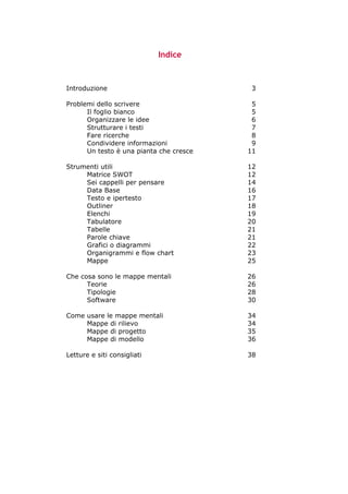 Indice



Introduzione                                                                                   3

Problemi dello scrivere                                                                       5
      Il foglio bianco                                                                        5
      Organizzare le idee                                                                     6
      Strutturare i testi                                                                     7
      Fare ricerche                                                                           8
      Condividere informazioni                                                                9
      Un testo è una pianta che cresce                                                       11

Strumenti utili                                                                              12
     Matrice SWOT                                                                            12
     Sei cappelli per pensare                                                                14
     Data Base                                                                               16
     Testo e ipertesto                                                                       17
     Outliner                                                                                18
     Elenchi                                                                                 19
     Tabulatore                                                                              20
     Tabelle                                                                                 21
     Parole chiave                                                                           21
     Grafici o diagrammi                                                                     22
     Organigrammi e flow chart                                                               23
     Mappe                                                                                   25

Che cosa sono le mappe mentali                                                               26
      Teorie                                                                                 26
      Tipologie                                                                              28
      Software                                                                               30

Come usare le mappe mentali                                                                  34
     Mappe di rilievo                                                                        34
     Mappe di progetto                                                                       35
     Mappe di modello                                                                        36

Letture e siti consigliati                                                                   38




-----------------------------------------------------------------------------------------------------------
            Mappe mentali e scrittura, di Umberto Santucci – I quaderni del MdS
                                                        -2-
 