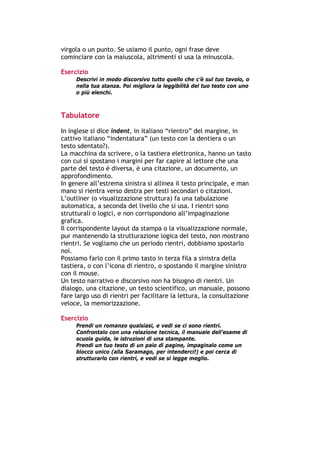 virgola o un punto. Se usiamo il punto, ogni frase deve
cominciare con la maiuscola, altrimenti si usa la minuscola.

Esercizio
        Descrivi in modo discorsivo tutto quello che c’è sul tuo tavolo, o
        nella tua stanza. Poi migliora la leggibilità del tuo testo con uno
        o più elenchi.



Tabulatore

In inglese si dice indent, in italiano “rientro” del margine, in
cattivo italiano “indentatura” (un testo con la dentiera o un
testo sdentato?).
La macchina da scrivere, o la tastiera elettronica, hanno un tasto
con cui si spostano i margini per far capire al lettore che una
parte del testo è diversa, è una citazione, un documento, un
approfondimento.
In genere all’estrema sinistra si allinea il testo principale, e man
mano si rientra verso destra per testi secondari o citazioni.
L’outliner (o visualizzazione struttura) fa una tabulazione
automatica, a seconda del livello che si usa. I rientri sono
strutturali o logici, e non corrispondono all’impaginazione
grafica.
Il corrispondente layout da stampa o la visualizzazione normale,
pur mantenendo la strutturazione logica del testo, non mostrano
rientri. Se vogliamo che un periodo rientri, dobbiamo spostarlo
noi.
Possiamo farlo con il primo tasto in terza fila a sinistra della
tastiera, o con l’icona di rientro, o spostando il margine sinistro
con il mouse.
Un testo narrativo e discorsivo non ha bisogno di rientri. Un
dialogo, una citazione, un testo scientifico, un manuale, possono
fare largo uso di rientri per facilitare la lettura, la consultazione
veloce, la memorizzazione.

Esercizio
        Prendi un romanzo qualsiasi, e vedi se ci sono rientri.
        Confrontalo con una relazione tecnica, il manuale dell’esame di
        scuola guida, le istruzioni di una stampante.
        Prendi un tuo testo di un paio di pagine, impaginalo come un
        blocco unico (alla Saramago, per intenderci!) e poi cerca di
        strutturarlo con rientri, e vedi se si legge meglio.




-----------------------------------------------------------------------------------------------------------
            Mappe mentali e scrittura, di Umberto Santucci – I quaderni del MdS
                                                        - 20 -
 