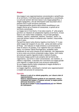 Mappe
Una mappa è una rappresentazione convenzionale e semplificata
di un territorio. Il territorio può essere geografico o concettuale.
La carta dei sentieri del Gran Sasso è una mappa geografica, o
meglio topografica, che dà informazioni sulle escursioni che si
possono fare in quel territorio montuoso.
La rappresentazione grafica della sintesi clorofilliana è una
mappa riferita ad un insieme di conoscenze, e quindi ad un
territorio concettuale.
La mappa non è il territorio. E non deve esserlo. E’ utile proprio
perché è un riduttore di complessità rispetto al territorio. Il Gran
Sasso è una realtà molto complessa, ricca di dati geologici,
climatici, sportivi, ambientali, botanici, faunistici, storici. La
carta dei sentieri mette in evidenza solo i sentieri, trascurando
tutto il resto.
Può perfino essere tutta diversa rispetto al territorio. E’ il caso
delle mappe dei trasporti di una città – penso alle belle cartine
di Parigi – che indicano in modo sintetico e convenzionale le
linee di metro e di autobus. O se vogliamo fare una citazione
dotta, è la famosa Tabula Peutingeriana, probabile copia
medievale di una carta romana di età imperiale, che rappresenta
la terra come una striscia orizzontale lunga e bassa, ma è molto
accurata per quanto riguarda strade e stazioni di posta.
Una buona mappa quindi è più semplice del territorio che
rappresenta, usa forme e colori convenzionali, non realistici, è
ridotta o ingrandita, a seconda che il territorio sia troppo grande
(una regione) o troppo piccolo (una struttura molecolare).
Se una mappa diventa molto complicata è meglio dividerla in
diverse mappe più semplici.
Le mappe cognitive, concettuali e mentali sono rappresentazioni
o modelli dei processi di conoscenza.

Esercizio
        Osserva le carte di un atlante geografico, con i diversi criteri di
        rappresentazione.
        Osserva rappresentazioni grafiche di vari argomenti, come la
        circolazione del sangue o il sistema nervoso, la mappa grafica
        dell’orario ferroviario, e simili.
        Un bel sito di mappe è www.mappedellarete.net con l’Atlante
        del Cyberspazio.




-----------------------------------------------------------------------------------------------------------
            Mappe mentali e scrittura, di Umberto Santucci – I quaderni del MdS
                                                    - 25 -
 