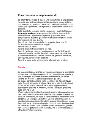 Che cosa sono le mappe mentali
Se il territorio, invece di essere una realtà fisica, è un processo
mentale o un sistema di conoscenze, possiamo rappresentarlo
con una mappa cognitiva. La mappa ci mette davanti agli occhi
quello che sappiamo su un argomento, o quello che sanno altre
persone.
Tutti quelli che lavorano con le conoscenze – oggi si chiamano
knowledge workers – troveranno molto utile la tecnica delle
mappe mentali, specialmente perché queste aiutano a
semplificare e a gestire gli enormi flussi di informazioni che ci
piovono addosso ogni giorno.
Perché fra i vari strumenti che ho proposto, ho scelto di
focalizzare l’attenzione sulle mappe?
Perché sono un visivo.
Perché gli altri strumenti sono più noti.
Perché i software esistenti rendono molto più facile l’uso di
mappe dinamiche, mobili, flessibili, mentre era più difficile e
scomodo fare mappe cartacee con matite, penne e pennarelli,
correggerle, condividerle, spedirle.
Perché le uso e aiuto altre persone ad usarle con profitto.


Teorie

La rappresentazione grafica per mappe corrisponde a un modello
concettuale che abbiamo dentro di noi, magari senza saperlo, e
che usiamo per organizzare le nostre conoscenze, la nostra
visione del mondo, la comunicazione con gli altri.
Le mappe concettuali sono state teorizzate da Joseph Novak
della Cornell University di Ithaca, New York, alla fine degli anni
50 del secolo scorso. Novak è partito dall’apprendimento
significativo di David P. Ausubel, che ha studiato il problema
dagli anni 40 ai 60.
L’apprendimento significativo si contrappone all’apprendimento
meccanico, che consiste nell’imparare quacosa per ottenere un
risultato immediato, un voto, il superamento di un esame o di un
concorso, un colloquio valutativo. Le cose che si imparano in
questo modo, dopo aver ottenuto lo scopo si dimenticano, e non
fanno più parte del nostro bagaglio di conoscenze. Ognuno di noi
ha studiato a scuola tante cose che poi ha dimenticato, perché
non facevano parte dei nostri interessi, ma ci servivano solo ad
affrontare l’interrogazione.




-----------------------------------------------------------------------------------------------------------
            Mappe mentali e scrittura, di Umberto Santucci – I quaderni del MdS
                                                        - 26 -
 