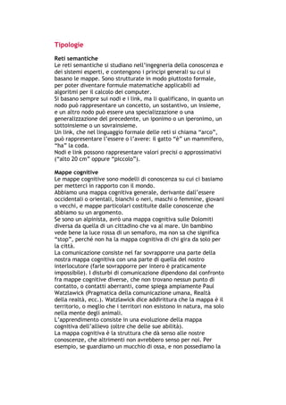 Tipologie
Reti semantiche
Le reti semantiche si studiano nell’ingegneria della conoscenza e
dei sistemi esperti, e contengono i principi generali su cui si
basano le mappe. Sono strutturate in modo piuttosto formale,
per poter diventare formule matematiche applicabili ad
algoritmi per il calcolo dei computer.
Si basano sempre sui nodi e i link, ma li qualificano, in quanto un
nodo può rappresentare un concetto, un sostantivo, un insieme,
e un altro nodo può essere una specializzazione o una
generalizzazione del precedente, un iponimo o un iperonimo, un
sottoinsieme o un sovrainsieme.
Un link, che nel linguaggio formale delle reti si chiama “arco”,
può rappresentare l’essere o l’avere: il gatto “è” un mammifero,
“ha” la coda.
Nodi e link possono rappresentare valori precisi o approssimativi
(“alto 20 cm” oppure “piccolo”).

Mappe cognitive
Le mappe cognitive sono modelli di conoscenza su cui ci basiamo
per metterci in rapporto con il mondo.
Abbiamo una mappa cognitiva generale, derivante dall’essere
occidentali o orientali, bianchi o neri, maschi o femmine, giovani
o vecchi, e mappe particolari costituite dalle conoscenze che
abbiamo su un argomento.
Se sono un alpinista, avrò una mappa cognitiva sulle Dolomiti
diversa da quella di un cittadino che va al mare. Un bambino
vede bene la luce rossa di un semaforo, ma non sa che significa
“stop”, perché non ha la mappa cognitiva di chi gira da solo per
la città.
La comunicazione consiste nel far sovrapporre una parte della
nostra mappa cognitiva con una parte di quella del nostro
interlocutore (farle sovrapporre per intero è praticamente
impossibile). I disturbi di comunicazione dipendono dal confronto
fra mappe cognitive diverse, che non trovano nessun punto di
contatto, o contatti aberranti, come spiega ampiamente Paul
Watzlawick (Pragmatica della comunicazione umana, Realtà
della realtà, ecc.). Watzlawick dice addirittura che la mappa è il
territorio, o meglio che i territori non esistono in natura, ma solo
nella mente degli animali.
L’apprendimento consiste in una evoluzione della mappa
cognitiva dell’allievo (oltre che delle sue abilità).
La mappa cognitiva è la struttura che dà senso alle nostre
conoscenze, che altrimenti non avrebbero senso per noi. Per
esempio, se guardiamo un mucchio di ossa, e non possediamo la



-----------------------------------------------------------------------------------------------------------
            Mappe mentali e scrittura, di Umberto Santucci – I quaderni del MdS
                                                        - 28 -
 