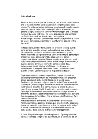 Introduzione

Sarebbe più corretto parlare di mappe concettuali, dal momento
che le mappe mentali sono una sorta di semplificazione delle
prime. Tuttavia preferisco intitolare questo quaderno alle mappe
mentali, perché trovo la locuzione più adatta a un titolo, e
perché uso più che altro il software MindManager, che fa mappe
mentali. E, come vedremo, mi sento di proporre allo scrittore
professionista, o all’aspirante tale, l’accoppiata
MindManager/outliner, come risorsa informatica potente e facile
da usare, per creare, organizzare, strutturare e gestire testi e
ipertesti.

Io faccio consulenza e formazione sul problem solving, quindi
sono portato a partire sempre dal problema, per arrivare a
piccoli passi a risolverlo o almeno a renderlo meno grave.
Anche in questo caso perciò inizio con i problemi più comuni per
chi scrive: come cominciare? Che cosa scrivere? Come
organizzare idee e materiali? Come strutturare e gestire i testi,
specialmente quando cominciano a essere lunghi e voluminosi, o
quando devono diventare ipertesti? Come cercare dati,
informazioni, fonti, bibliografia? Come condividere le
informazioni, i progetti, lo scrivere stesso con collaboratori,
clienti, lettori? Come sviluppare e migliorare un testo?

Dopo aver messo in evidenza i problemi, invece di passare a
soluzioni preconfezionate e ad improbabili ricettari, propongo
alcuni strumenti utili, che io stesso uso o faccio usare.
Quali sono gli strumenti migliori per chi scrive? Sono strumenti
concettuali, metodologici, informatici? Sarebbe banale dire che
lo strumento più utile è la penna. Banale e anche sbagliato,
perché oggi sempre di più si scrive direttamente con il computer.
Quindi gli strumenti terranno conto delle tecnologie attuali, e
andranno dal buon vecchio tabulatore delle macchine da scrivere
(ma in versione informatica) fino ai complessi software per fare
mappe dinamiche.
Fra gli strumenti, troveremo mappe mentali e concettuali.
Faremo quindi uno zoom su di esse, per chiederci: che cosa sono
le mappe mentali, e perché sono utili a chi legge e a chi scrive?
E infine, come si usano le mappe in funzione della scrittura,
dello studio, delle attività di knowledge management?

Il testo è organizzato per piccoli argomenti. Ogni argomento è
spiegato in modo semplice ed essenziale, ed è corredato da un




-----------------------------------------------------------------------------------------------------------
            Mappe mentali e scrittura, di Umberto Santucci – I quaderni del MdS
                                                    -3-
 