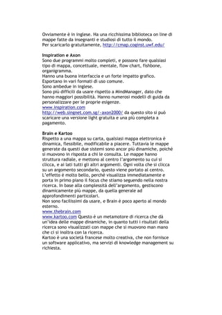 Ovviamente è in inglese. Ha una ricchissima biblioteca on line di
mappe fatte da insegnanti e studiosi di tutto il mondo.
Per scaricarlo gratuitamente, http://cmap.coginst.uwf.edu/

Inspiration e Axon
Sono due programmi molto completi, e possono fare qualsiasi
tipo di mappa, concettuale, mentale, flow chart, fishbone,
organigramma.
Hanno una buona interfaccia e un forte impatto grafico.
Esportano in vari formati di uso comune.
Sono ambedue in inglese.
Sono più difficili da usare rispetto a MindManager, dato che
hanno maggiori possibilità. Hanno numerosi modelli di guida da
personalizzare per le proprie esigenze.
www.inspiration.com
http://web.singnet.com.sg/~axon2000/ da questo sito si può
scaricare una versione light gratuita e una più completa a
pagamento.

Brain e Kartoo
Rispetto a una mappa su carta, qualsiasi mappa elettronica è
dinamica, flessibile, modificabile a piacere. Tuttavia le mappe
generate da questi due sistemi sono ancor più dinamiche, poiché
si muovono in risposta a chi le consulta. Le mappe hanno
struttura radiale, e mettono al centro l’argomento su cui si
clicca, e ai lati tutti gli altri argomenti. Ogni volta che si clicca
su un argomento secondario, questo viene portato al centro.
L’effetto è molto bello, perché visualizza immediatamente e
porta in primo piano il focus che stiamo seguendo nella nostra
ricerca. In base alla complessità dell’argomento, gestiscono
dinamicamente più mappe, da quella generale ad
approfondimenti particolari.
Non sono facilissimi da usare, e Brain è poco aperto al mondo
esterno.
www.thebrain.com
www.kartoo.com Questo è un metamotore di ricerca che dà
un’idea delle mappe dinamiche, in quanto tutti i risultati della
ricerca sono visualizzati con mappe che si muovono man mano
che ci si inoltra con la ricerca.
Kartoo è una società francese molto creativa, che non fornisce
un software applicativo, ma servizi di knowledge management su
richiesta.




-----------------------------------------------------------------------------------------------------------
            Mappe mentali e scrittura, di Umberto Santucci – I quaderni del MdS
                                                        - 32 -
 