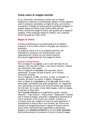 Come usare le mappe mentali
E ora, finalmente, mettiamoci al lavoro con le mappe!
Scegliamo un software e scarichiamolo. Oppure, se non vogliamo
usare il computer, prendiamo un foglio di carta, una matita e
una gomma. Consiglio la matita perché è possibile correggere la
propria mappa (la matita è più creativa della penna!).
Invito a fare prima mappe di rilievo, per passare poi a mappe di
progetto. Infine propongo mappe di modello, che ci possono
servire da guida per nostri lavori.

Mappe di rilievo
Il rilievo architettonico è un’analisi grafica di un edificio
esistente. Si fa su edifici antichi o di pregio, per studiarli e
analizzarli.
La mappa di rilievo si fa su un prodotto esistente, per
analizzarne la struttura e le caratteristiche, e per
rappresentarne l’analisi con una visione sinottica.
Ecco alcuni suggerimenti per fare mappe di rilievo.

Lettura e analisi di testi
Fare la mappa di una poesia, o se si vuole del testo di una
canzone. Che cosa dice il testo, a che cosa si riferisce, il poeta,
suoi riferimenti, altre opere.
Fare la mappa di un racconto. Che cosa dice, dove è
ambientato, di quale raccolta fa parte, chi è l’autore,
riferimenti culturali.
Fare la mappa di un film. La trama, lo stile, le immagini, le
location, gli attori, la musica, il regista, filmografia.
Fare la mappa di un ipertesto o di un sito web. Partire dalla
home page, e prendere nota della navigazione. La “mappa del
sito” può aiutare; di solito ha la forma di outline (per esempio
nel mio sito). Se si vuole, invece della mappa, o oltre la mappa,
si può fare un flow chart.
Fare ricerche internet su un argomento a scelta: “pompa
idraulica”, “Italo Calvino”, “banca etica”. Organizzare i risultati
utili in forma di mappa, attivando i collegamenti ipertestuali di
rami e sottorami ai siti trovati con i motori. Si otterrà un
cruscotto attivo per navigare sul web con quell’argomento. Il
procedimento è molto utile in una intranet, per fornire una
maschera di navigazione pronta e capace di mettere sotto il
mouse tante informazioni già organizzate e selezionate.
Mappare una relazione di bilancio o un altro testo aziendale.
Partire dal sommario e strutturare il tutto in forma di mappa.



-----------------------------------------------------------------------------------------------------------
            Mappe mentali e scrittura, di Umberto Santucci – I quaderni del MdS
                                                        - 34 -
 