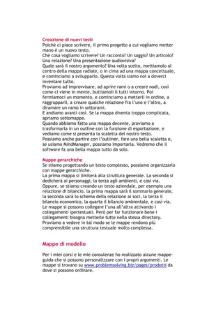 Creazione di nuovi testi
Poiché ci piace scrivere, il primo progetto a cui vogliamo metter
mano è un nuovo testo.
Che cosa vogliamo scrivere? Un racconto? Un saggio? Un articolo?
Una relazione? Una presentazione audiovisiva?
Quale sarà il nostro argomento? Una volta scelto, mettiamolo al
centro della mappa radiale, o in cima ad una mappa concettuale,
e cominciamo a svilupparlo. Questa volta siamo noi a doverci
inventare tutto.
Proviamo ad improvvisare, ad aprire rami o a creare nodi, così
come ci viene in mente, buttiamoli lì tutti intorno. Poi
fermiamoci un momento, e cominciamo a metterli in ordine, a
raggrupparli, a creare qualche relazione fra l’uno e l’altro, a
diramare un ramo in sottorami.
E andiamo avanti così. Se la mappa diventa troppo complicata,
apriamo sottomappe.
Quando abbiamo fatto una mappa decente, proviamo a
trasformarla in un outline con la funzione di esportazione, e
vediamo come si presenta la scaletta del nostro testo.
Possiamo anche partire con l’outliner, fare una bella scaletta e,
se usiamo MindManager, possiamo importarla. Vedremo che il
software fa una bella mappa tutto da solo.

Mappe gerarchiche
Se stiamo progettando un testo complesso, possiamo organizzarlo
con mappe gerarchiche.
La prima mappa si limiterà alla struttura generale. La seconda si
dedicherà ai personaggi, la terza agli ambienti, e così via.
Oppure, se stiamo creando un testo aziendale, per esempio una
relazione di bilancio, la prima mappa sarà il sommario generale,
la seconda sarà lo schema della relazione ai soci, la terza il
bilancio economico, la quarta il bilancio ambientale, e così via.
Le mappe si possono collegare l’una all’altra attivando i
collegamenti ipertestuali. Però per far funzionare bene i
collegamenti bisogna metterle tutte nella stessa directory.
Proviamo a vedere in tal modo se le mappe rendono più
comprensibile una struttura testuale molto complessa.


Mappe di modello
Per i miei corsi e le mie consulenze ho realizzato alcune mappe-
guida che si possono personalizzare con i propri argomenti. Le
mappe si trovano su www.problemsolving.biz/pages/prodotti da
dove si possono ordinare.



-----------------------------------------------------------------------------------------------------------
            Mappe mentali e scrittura, di Umberto Santucci – I quaderni del MdS
                                                        - 36 -
 