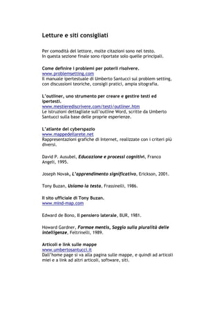 Letture e siti consigliati

Per comodità del lettore, molte citazioni sono nel testo.
In questa sezione finale sono riportate solo quelle principali.

Come definire i problemi per poterli risolvere.
www.problemsetting.com
Il manuale ipertestuale di Umberto Santucci sul problem setting,
con discussioni teoriche, consigli pratici, ampia sitografia.

L’outliner, uno strumento per creare e gestire testi ed
ipertesti.
www.mestierediscrivere.com/testi/outliner.htm
Le istruzioni dettagliate sull’outline Word, scritte da Umberto
Santucci sulla base delle proprie esperienze.

L’atlante del cyberspazio
www.mappedellarete.net
Rappresentazioni grafiche di Internet, realizzate con i criteri più
diversi.

David P. Ausubel, Educazione e processi cognitivi, Franco
Angeli, 1995.

Joseph Novak, L’apprendimento significativo, Erickson, 2001.

Tony Buzan, Usiamo la testa, Frassinelli, 1986.

Il sito ufficiale di Tony Buzan.
www.mind-map.com

Edward de Bono, Il pensiero laterale, BUR, 1981.

Howard Gardner, Formae mentis, Saggio sulla pluralità delle
intelligenze, Feltrinelli, 1989.

Articoli e link sulle mappe
www.umbertosantucci.it
Dall’home page si va alla pagina sulle mappe, e quindi ad articoli
miei e a link ad altri articoli, software, siti.




-----------------------------------------------------------------------------------------------------------
            Mappe mentali e scrittura, di Umberto Santucci – I quaderni del MdS
                                                        - 38 -
 