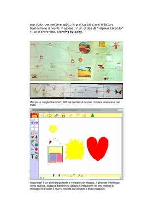 esercizio, per mettere subito in pratica ciò che si è letto e
trasformare la teoria in azione, in un’ottica di “imparar facendo”
o, se si preferisce, learning by doing.




Mappe, o meglio flow chart, fatti da bambini di scuole primarie americane nel
1976.




Inspiration è un software potente e versatile per mappe, e prevede interfacce
come questa, adatta ai bambini e capace di introdurre nel loro mondo di
immagini e di colori il nuovo mondo dei concetti e delle relazioni.




-----------------------------------------------------------------------------------------------------------
            Mappe mentali e scrittura, di Umberto Santucci – I quaderni del MdS
                                                        -4-
 