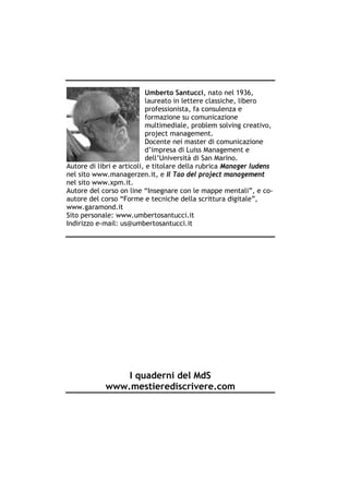 Umberto Santucci, nato nel 1936,
                           laureato in lettere classiche, libero
                           professionista, fa consulenza e
                           formazione su comunicazione
                           multimediale, problem solving creativo,
                           project management.
                           Docente nei master di comunicazione
                           d’impresa di Luiss Management e
                           dell’Università di San Marino.
Autore di libri e articoli, e titolare della rubrica Manager ludens
nel sito www.managerzen.it, e Il Tao del project management
nel sito www.xpm.it.
Autore del corso on line “Insegnare con le mappe mentali”, e co-
autore del corso “Forme e tecniche della scrittura digitale”,
www.garamond.it
Sito personale: www.umbertosantucci.it
Indirizzo e-mail: us@umbertosantucci.it




                I quaderni del MdS
            www.mestierediscrivere.com
 