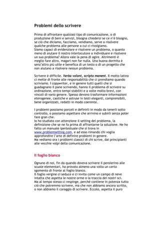 Problemi dello scrivere
Prima di affrontare qualsiasi tipo di comunicazione, o di
produzione di beni e servizi, bisogna chiedersi se ce n’è bisogno,
se ciò che diciamo, facciamo, vendiamo, serve a risolvere
qualche problema alle persone a cui ci rivolgiamo.
Siamo capaci di evidenziare e risolvere un problema, o quanto
meno di aiutare il nostro interlocutore a individuare e risolvere
un suo problema? Allora vale la pena di agire. Altrimenti è
meglio fare altro, magari non far nulla. Una buona dormita è
senz’altro più utile e benefica di un testo o di un progetto che
non aiutano a risolvere nessun problema.

Scrivere è difficile. Verba volant, scripta manent. Il motto latino
ci mette di fronte alle responsabilità che ci prendiamo quando
scriviamo. I copywriter, e in genere tutti quelli che si
guadagnano il pane scrivendo, hanno il problema di scrivere su
ordinazione, entro tempi stabiliti e a volte molto brevi, con
vincoli di vario genere. Spesso devono trasformare informazioni
eterogenee, caotiche e astruse in testi eleganti, comprensibili,
bene organizzati, redatti in modo coerente.

I problemi possiamo porceli e definirli in modo da tenerli sotto
controllo, o possiamo aspettare che arrivino e subirli senza poter
fare gran che.
Io ho studiato con attenzione il setting del problema, la
definizione che se ne fa prima di affrontarne la soluzione. Ne ho
fatto un manuale ipertestuale che si trova in
www.problemsetting.com, e ad esso rimando chi voglia
approfondire l’arte di definire problemi in genere.
Ma vediamo ora i problemi classici di chi scrive, dai principianti
alle vecchie volpi della comunicazione.


Il foglio bianco
Ognuno di noi, fin da quando doveva scrivere il pensierino alle
scuole elementari, ha provato almeno una volta un certo
sgomento di fronte al foglio bianco.
Il foglio vergine ci seduce e ci invita come un campo di neve
intatta che aspetta le nostre orme o la traccia dei nostri sci.
Ma al tempo stesso ci respinge, perché contiene in potenza tutto
ciò che potremmo scrivere, ma che non abbiamo ancora scritto,
o non abbiamo il coraggio di scrivere. Eccolo, aspetta il puro




-----------------------------------------------------------------------------------------------------------
            Mappe mentali e scrittura, di Umberto Santucci – I quaderni del MdS
                                                    -5-
 