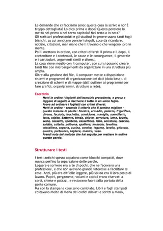 Le domande che ci facciamo sono: questa cosa la scrivo o no? È
troppo dettagliata? Lo dico prima o dopo? Questo pensiero lo
metto nel primo o nel terzo capitolo? Nel testo o in nota?
Gli scrittori professionisti e gli studiosi in genere usano tanti fogli
bianchi, su cui annotano pensieri singoli, cose da ricordare,
notizie, citazioni, man mano che li trovano o che vengono loro in
mente.
Poi li mettono in ordine, con criteri diversi: il prima e il dopo, il
contenitore e i contenuti, le cause e le conseguenze, il generale
e i particolari, argomenti simili e diversi.
La cosa viene meglio con il computer, con cui si possono creare
tanti file con microargomenti da organizzare in una struttura più
ampia.
Oltre alla gestione dei file, il computer mette a disposizione
sistemi e programmi di organizzazione dei dati (data base), di
creazione di schemi e di mappe (dall’outliner ai programmi per
fare grafici, organigrammi, strutture a rete).

Esercizio
        Metti in ordine i foglietti dell’esercizio precedente, e prova a
        leggere di seguito o riscrivere il tutto in un unico foglio.
        Prova ad ordinare i foglietti con criteri diversi.
        Metti in ordine - secondo il criterio che ti sembra migliore -
        questo insieme di parole: finestra, armadio, palazzo, frigorifero,
        divano, facciata, lucchetto, cornicione, maniglia, scendiletto,
        tetto, stipite, battente, tenda, chiave, serratura, lama, tavolo,
        sedia, cassetto, sportello, cassettiera, letto, serratura, cuscino,
        salotto, coltello, poltrona, spalliera, lenzuolo, tavolino,
        cristalliera, coperta, cucina, cornice, tegame, lavello, ghiaccio,
        quadro, portauovo, tagliere, manico, vaso.
        Prendi nota del metodo che hai seguito per mettere in ordine
        queste parole.



Strutturare i testi
I testi antichi spesso appaiono come blocchi compatti, dove
manca perfino la separazione delle parole.
Leggere e scrivere era arte di pochi, che ne facevano una
professione, e che non avevano grande interesse a facilitare le
cose. Anzi, più era difficile leggere, più solido era il loro posto di
lavoro. Papiri, pergamene, volumi e codici erano riservati a
corti, chiese e palazzi, e restavano fuori dalla portata della
gente comune.
Ma con la stampa le cose sono cambiate. Libri e fogli stampati
costavano molto di meno dei codici miniati e scritti a mano,




-----------------------------------------------------------------------------------------------------------
            Mappe mentali e scrittura, di Umberto Santucci – I quaderni del MdS
                                                    -7-
 