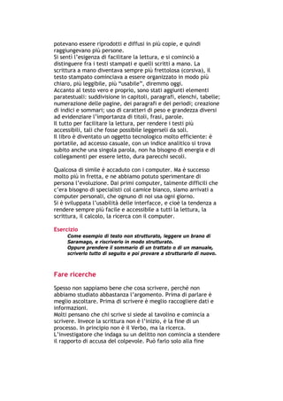 potevano essere riprodotti e diffusi in più copie, e quindi
raggiungevano più persone.
Si sentì l’esigenza di facilitare la lettura, e si cominciò a
distinguere fra i testi stampati e quelli scritti a mano. La
scrittura a mano diventava sempre più frettolosa (corsiva), il
testo stampato cominciava a essere organizzato in modo più
chiaro, più leggibile, più “usabile”, diremmo oggi.
Accanto al testo vero e proprio, sono stati aggiunti elementi
paratestuali: suddivisione in capitoli, paragrafi, elenchi, tabelle;
numerazione delle pagine, dei paragrafi e dei periodi; creazione
di indici e sommari; uso di caratteri di peso e grandezza diversi
ad evidenziare l’importanza di titoli, frasi, parole.
Il tutto per facilitare la lettura, per rendere i testi più
accessibili, tali che fosse possibile leggerseli da soli.
Il libro è diventato un oggetto tecnologico molto efficiente: è
portatile, ad accesso casuale, con un indice analitico si trova
subito anche una singola parola, non ha bisogno di energia e di
collegamenti per essere letto, dura parecchi secoli.

Qualcosa di simile è accaduto con i computer. Ma è successo
molto più in fretta, e ne abbiamo potuto sperimentare di
persona l’evoluzione. Dai primi computer, talmente difficili che
c’era bisogno di specialisti col camice bianco, siamo arrivati a
computer personali, che ognuno di noi usa ogni giorno.
Si è sviluppata l’usabilità delle interfacce, e cioè la tendenza a
rendere sempre più facile e accessibile a tutti la lettura, la
scrittura, il calcolo, la ricerca con il computer.

Esercizio
        Come esempio di testo non strutturato, leggere un brano di
        Saramago, e riscriverlo in modo strutturato.
        Oppure prendere il sommario di un trattato o di un manuale,
        scriverlo tutto di seguito e poi provare a strutturarlo di nuovo.



Fare ricerche
Spesso non sappiamo bene che cosa scrivere, perché non
abbiamo studiato abbastanza l’argomento. Prima di parlare è
meglio ascoltare. Prima di scrivere è meglio raccogliere dati e
informazioni.
Molti pensano che chi scrive si siede al tavolino e comincia a
scrivere. Invece la scrittura non è l’inizio, è la fine di un
processo. In principio non è il Verbo, ma la ricerca.
L’investigatore che indaga su un delitto non comincia a stendere
il rapporto di accusa del colpevole. Può farlo solo alla fine



-----------------------------------------------------------------------------------------------------------
            Mappe mentali e scrittura, di Umberto Santucci – I quaderni del MdS
                                                        -8-
 