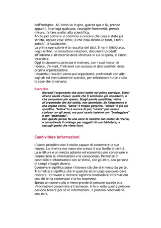 dell’indagine. All’inizio va in giro, guarda qua e là, prende
appunti, interroga qualcuno, raccoglie frammenti, prende
misure, fa fare analisi alla scientifica.
Anche per scrivere si comincia a cercare che cosa è stato già
scritto, oppure cose simili, o che cosa dicono le fonti, i testi
antichi, le statistiche.
La prima operazione è la raccolta dei dati. Si va in biblioteca,
negli archivi, si consultano relazioni, documenti prodotti
all’interno e all’esterno della struttura in cui si opera, si fanno
interviste.
Oggi lo strumento principe è internet, con i suoi motori di
ricerca, l’e-mail, l’intranet con accesso ai dati condivisi della
propria organizzazione.
I materiali raccolti vanno poi organizzati, confrontati con altri,
vagliati ed eventualmente scartati, per selezionare tutte e solo
le cose che ci servono.

Esercizio
        Riprendi l’argomento che avevi scelto nel primo esercizio. Estrai
        alcune parole chiave: quelle che ti sembrano più importanti, o
        che compaiono più spesso. Scegli parole specifiche, vicine
        all’argomento che hai scelto, non generiche. Se l’argomento è
        una regata velica, “barca” è troppo generico. “deriva” è già più
        specifico, “bolina” lo è ancora di più; “virata” può essere
        confuso con gli aerei, ma puoi usarla insieme con “bordeggiare”
        o con “strambata”.
        Con queste parole fai una serie di ricerche con motori di ricerca,
        o consultando il catalogo per soggetti di una biblioteca, e
        raccogli quello che viene fuori.



Condividere informazioni
L’uomo primitivo non è molto capace di conservare le sue
risorse. Lo diventa ma mano che cresce il suo livello di civiltà.
La scrittura è un mezzo potente ed economico per conservare e
trasmettere le informazioni e le conoscenze. Permette di
condividere informazioni con se stessi, con gli altri, con persone
di tempi e luoghi diversi.
Conservare significa poter ritrovare ciò che si è messo da parte.
Trasmettere significa che in qualche altro luogo qualcuno deve
ricevere. Ritrovare e ricevere significa condividere informazioni
con chi le ha conservate e le ha trasmesse.
Spesso un numero più o meno grande di persone accede alle
informazioni conservate e trasmesse. A loro volta queste persone
possono tenere per sé le informazioni, o possono condividerle
con altri.



-----------------------------------------------------------------------------------------------------------
            Mappe mentali e scrittura, di Umberto Santucci – I quaderni del MdS
                                                    -9-
 