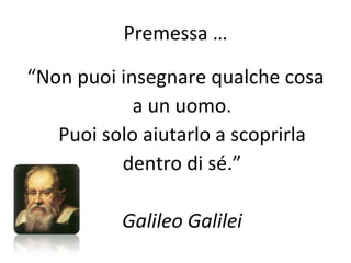 Premessa … “ Non puoi insegnare qualche cosa a un uomo. Puoi solo aiutarlo a scoprirla dentro di sé.” Galileo Galilei 