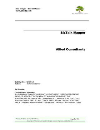 Data Analysis – BizTalk Mapper 
www.alliedc.com www. 
BizTalk Mapper 
Allied Consultants 
Stability: Dev | QA | Prod 
Author: Muhammad Omer 
Ref. Number: 
Confidentiality Statement 
ALL INFORMATION CONTAINED IN THIS DOCUMENT IS PROVIDED ON THE 
BASIS OF STRICT CONFIDENTIALITY AND IS GOVERNED BY THE 
AGREEMENTS BETWEEN THE TWO PARTIES. IT MUST NOT BE DISCLOSED 
IN WHOLE OR IN PART TO ANY OTHER PARTY AT ANY TIME WITHOUT THE 
PRIOR CONSENT AND AUTHORITY IN WRITING FROM ALLIED CONSULTANTS 
Process Analysis – Human Workflows Page 1 of 13 
Copyright ã Allied Consultants, 2014 All rights reserved. Proprietary and Confidential. 
 