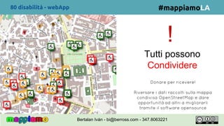 !
#mappiamoLA
Donare per ricevere!
Riversare i dati raccolti sulla mappa
condivisa OpenStreetMap e dare
opportunità ad altri a migliorarli
tramite il software opensource
80 disabilità - webApp
Bertalan Iván - bi@berross.com - 347.8063221
Tutti possono
Condividere
 