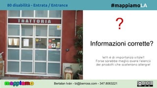 80 disabilità - Entrata / Entrance
?
Informazioni corrette?
Wifi é di importanza vitale?
Forse sarebbe meglio avere l’elenco
dei prodotti che scatenano allergie!
#mappiamoLA
Bertalan Iván - bi@berross.com - 347.8063221
 