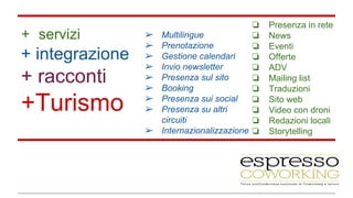 ❏ Presenza in rete 
❏ News 
❏ Eventi 
❏ Offerte 
❏ ADV 
❏ Mailing list 
❏ Traduzioni 
❏ Sito web 
❏ Video con droni 
❏ Redazioni locali 
❏ Storytelling 
➢ Multilingue 
➢ Prenotazione 
➢ Gestione calendari 
➢ Invio newsletter 
➢ Presenza sul sito 
➢ Booking 
➢ Presenza sui social 
➢ Presenza su altri 
circuiti 
➢ Internazionalizzazione 
+ servizi 
+ integrazione 
+ racconti 
+Turismo 
 