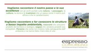 Vogliamo raccontare il nostro paese e le sue 
eccellenze con gli occhi puntati sulla natura, il paesaggio, la 
cultura, la storia e le tradizioni che un paese come il nostro può 
offrire e che lo caratterizzano 
Vogliamo raccontare e far conoscere le strutture 
a basso impatto ambientale, ristoranti che utilizzano 
prodotti del territorio o biologici, negozi che vendono prodotti eco 
compatibili. Persone che come noi credono nella salvaguardia dell’ 
ambiente e ne hanno fatto il loro stile di vita. 
 