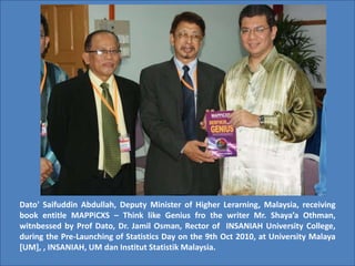 Dato' Saifuddin Abdullah, Deputy Minister of Higher Lerarning, Malaysia, receiving
book entitle MAPPiCXS – Think like Genius fro the writer Mr. Shaya’a Othman,
witnbessed by Prof Dato, Dr. Jamil Osman, Rector of INSANIAH University College,
during the Pre-Launching of Statistics Day on the 9th Oct 2010, at University Malaya
[UM], , INSANIAH, UM dan Institut Statistik Malaysia.
 