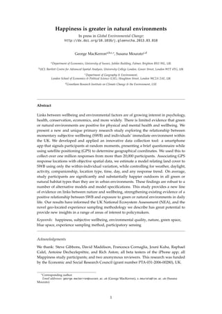 Happiness is greater in natural environments
In press in Global Environmental Change:
http://dx.doi.org/10.1016/j.gloenvcha.2013.03.010
George MacKerrona,b,c,∗, Susana Mouratoc,d
aDepartment of Economics, University of Sussex, Jubilee Building, Falmer, Brighton BN1 9SL, UK
bUCL Bartlett Centre for Advanced Spatial Analysis, University College London, Gower Street, London W1T 4TG, UK
cDepartment of Geography & Environment,
London School of Economics & Political Science (LSE), Houghton Street, London WC2A 2AE, UK
dGrantham Research Institute on Climate Change & the Environment, LSE
Abstract
Links between wellbeing and environmental factors are of growing interest in psychology,
health, conservation, economics, and more widely. There is limited evidence that green
or natural environments are positive for physical and mental health and wellbeing. We
present a new and unique primary research study exploring the relationship between
momentary subjective wellbeing (SWB) and individuals’ immediate environment within
the UK. We developed and applied an innovative data collection tool: a smartphone
app that signals participants at random moments, presenting a brief questionnaire while
using satellite positioning (GPS) to determine geographical coordinates. We used this to
collect over one million responses from more than 20,000 participants. Associating GPS
response locations with objective spatial data, we estimate a model relating land cover to
SWB using only the within-individual variation, while controlling for weather, daylight,
activity, companionship, location type, time, day, and any response trend. On average,
study participants are signiﬁcantly and substantially happier outdoors in all green or
natural habitat types than they are in urban environments. These ﬁndings are robust to a
number of alternative models and model speciﬁcations. This study provides a new line
of evidence on links between nature and wellbeing, strengthening existing evidence of a
positive relationship between SWB and exposure to green or natural environments in daily
life. Our results have informed the UK National Ecosystem Assessment (NEA), and the
novel geo-located experience sampling methodology we describe has great potential to
provide new insights in a range of areas of interest to policymakers.
Keywords: happiness, subjective wellbeing, environmental quality, nature, green space,
blue space, experience sampling method, participatory sensing
Acknowledgements
We thank: Steve Gibbons, David Maddison, Francesca Cornaglia, Jouni Kuha, Raphael
Calel, Antoine Dechezleprêtre, and Rich Aston; all beta testers of the iPhone app; all
Mappiness study participants; and two anonymous reviewers. This research was funded
by the Economic and Social Research Council (grant number PTA-031-2006-00280), UK.
∗Corresponding author.
Email addresses: george.mackerron@sussex.ac.uk (George MacKerron), s.mourato@lse.ac.uk (Susana
Mourato)
1
 