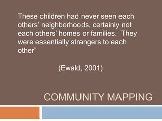 Community Mapping These children had never seen each others’ neighborhoods, certainly not each others’ homes or families.  They were essentially strangers to each other” 					(Ewald, 2001)   