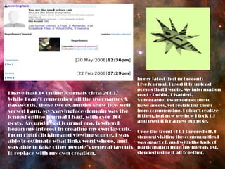 In my latest (but not recent) LiveJournal, I used it to upload poems that I wrote. My information read : Public, Disabled, Vulnerable. I wanted people to have access, yet restricted them from commenting. I didn’t realize it then, but now see how I took LJ and used it for a new purpose.Once the trend of LJ tapered off, I stopped visiting the communities I was apart of, and with the lack of participation from my friends list, stopped using it all together.I have had 3+ online journals circa 2003. While I can’t remember all the usernames & passwords, these two examples show how well versed I am. My xsavingface domain was the longest online journal I had, with over 300 posts. Around DeadJournal era, is when I began my interest in creating my own layouts. From right clicking and viewing source, I was able to estimate what links went where, and was able to take other people’s general layouts to replace with my own creation. 