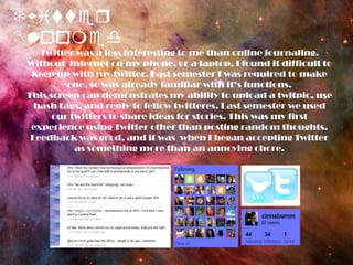 Twitter BloomedTwitter was a less interesting to me than online journaling. Without  internet on my phone, or a laptop, I found it difficult to keep up with my twitter. Last semester I was required to make one, so was already familiar with it’s functions.This screen cap demonstrates my ability to upload a twitpic, use hash tags, and reply to fellow twitteres. Last semester we used our twitters to share ideas for stories. This was my first experience using Twitter other than posting random thoughts. Feedback was good, and it was  when I began accepting Twitter as something more than an annoying chore.