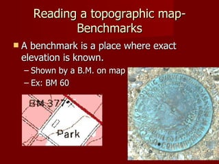 Reading a topographic map- Benchmarks A benchmark is a place where exact elevation is known.  Shown by a B.M. on map Ex: BM 60 