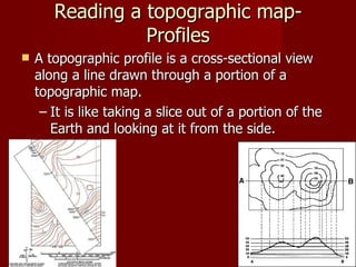 Reading a topographic map- Profiles A topographic profile is a cross-sectional view along a line drawn through a portion of a topographic map.  It is like taking a slice out of a portion of the Earth and looking at it from the side.  