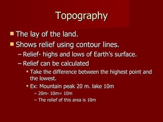 Topography The lay of the land. Shows relief using contour lines. Relief- highs and lows of Earth’s surface. Relief can be calculated Take the difference between the highest point and the lowest. Ex: Mountain peak 20 m. lake 10m 20m- 10m= 10m The relief of this area is 10m 