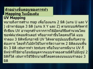 ตัวอย่างขั้นตอนของการทำา
 Mapping ในเบื้องต้น
UV Mapping
หมายถึงการสร้าง map เพื่อโยงแกน 2 มิติ (แกน U และ V
) เข้าหาข้อมูล 3 มิติ (แกน X Y และ Z) ตามระบบพิกัดคาร์
ทีเซียน UV อาจถูกสร้างจากการใช้อัลกอริธึมคำานวณโดย
ซอฟต์แวร์คอมพิวเตอร์ หรืออาจทำาขึ้นโดยคนก็ได้ แบบ
จำาลอง 3 มิติหนึ่งๆอาจมี UV ได้หลายรูปแบบขึ้นกับความ
ต้องการ โดยทั่วไปมักใช้ในการจัดวางภาพ 2 มิตลงบนพื้น
                                             ิ
ผิว 3 มิติ เช่นการทำา texture หรือในบางกรณีบาง UV ก็
มีหน้าที่ใช้ถายโอนข้อมูลจากแบบจำาลองสามมิติไปยังรูป 2
             ่
มิติกได้ เช่นการใช้วิธีระบายสีโดยตรงลงบนแบบจำาลอง 3
     ็
มิติ
 
