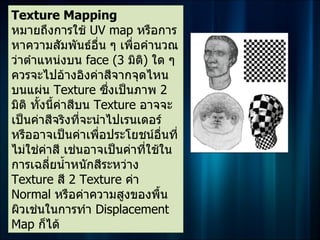 Texture Mapping
หมายถึงการใช้ UV map หรือการ
หาความสัมพันธ์อื่น ๆ เพื่อคำานวณ
ว่าตำาแหน่งบน face (3 มิติ) ใด ๆ
ควรจะไปอ้างอิงค่าสีจากจุดไหน
บนแผ่น Texture ซึงเป็นภาพ 2
                       ่
มิติ ทั้งนี้ค่าสีบน Texture อาจจะ
เป็นค่าสีจริงที่จะนำาไปเรนเดอร์
หรืออาจเป็นค่าเพือประโยชน์อื่นที่
                     ่
ไม่ใช่คาสี เช่นอาจเป็นค่าที่ใช้ใน
         ่
การเฉลียนำ้าหนักสีระหว่าง
           ่
Texture สี 2 Texture ค่า
Normal หรือค่าความสูงของพื้น
ผิวเช่นในการทำา Displacement
Map ก็ได้
 