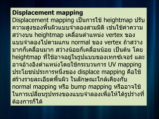 Displacement mapping
Displacement mapping เป็นการใช้ heightmap ปรับ
ความสูงของพื้นผิวแบบจำาลองสามมิติ เช่นใช้คาความ
                                            ่
สว่างบน heightmap เคลื่อนตำาแหน่ง vertex ของ
แบบจำาลองไปตามแกน normal ของ vertex ถ้าสว่าง
มากก็เคลื่อนมาก สว่างน้อยก็เคลื่อนน้อย เป็นต้น โดย
heightmap ที่ใช้อาจอยู่ในรูปแบบของเทกซ์เจอร์ และ
อาจอ้างอิงตำาแหน่งโดยใช้กระบวนการ UV mapping
ประโยชน์ประการหนึ่งของ displace mapping คือใช้
สร้างรายละเอียดพื้นผิว ในลักษณะใกล้เคียงกับ
normal mapping หรือ bump mapping หรืออาจใช้
ในการเปลี่ยนรูปทรงของแบบจำาลองเพื่อให้ได้รูปร่างที่
ต้องการก็ได้
 