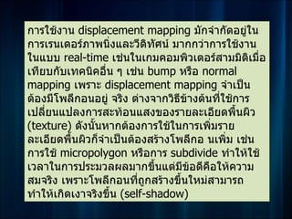 การใช้งาน displacement mapping มักจำากัดอยู่ใน
การเรนเดอร์ภาพนิ่งและวีดิทัศน์ มากกว่าการใช้งาน
ในแบบ real-time เช่นในเกมคอมพิวเตอร์สามมิติเมื่อ
เทียบกับเทคนิคอื่น ๆ เช่น bump หรือ normal
mapping เพราะ displacement mapping จำาเป็น
ต้องมีโพลีกอนอยู่ จริง ต่างจากวิธีขางต้นที่ใช้การ
                                   ้
เปลี่ยนแปลงการสะท้อนแสงของรายละเอียดพื้นผิว
(texture) ดังนั้นหากต้องการใช้ในการเพิ่มราย
ละเอียดพื้นผิวก็จำาเป็นต้องสร้างโพลีกอ นเพิ่ม เช่น
การใช้ micropolygon หรือการ subdivide ทำาให้ใช้
เวลาในการประมวลผลมากขึ้นแต่มีขอดีคอให้ความ
                                     ้  ื
สมจริง เพราะโพลีกอนที่ถกสร้างขึ้นใหม่สามารถ
                            ู
ทำาให้เกิดเงาจริงขึ้น (self-shadow)
 
