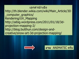 เอกสารอ้างอิง
http://th.blender.wikia.com/wiki/Main_Article/3D
_computer_graphics/
Rendering/UV_Mapping
http://aibig.wordpress.com/2011/01/18/3d-
projection-mapping-2/
http://blog.butthun.com/design-and-
creative/snow-art-3d-projection-mapping/



                             งาน ANIMATIC ครับ
 