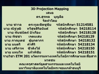 3D Projection Mapping
                              เสนอ
                       ดร.สุรพล บุญลือ
                           จัดทำาโดย
  นาย ชวาล      ตระกูลเชิดชูชัย รหัสนักศึกษา 51214581
นาย ณัฐวุฒิ    ทวีสุขสิริอนันต์      รหัสนักศึกษา 54218114
   นาย พันชนัตถ์ บัวเรือง            รหัสนักศึกษา 54218128
 นาย พิชชา      เจตนเสน              รหัสนักศึกษา 54218129
 นาย ภาณุเดช ตู้มุกดากร              รหัสนักศึกษา 54218132
 นาย มนตรี     คำาศิริ              รหัสนักศึกษา 54218134
 นาย เสรีภาพ ซัวตังไล้              รหัสนักศึกษา 54218150
 นาย แทนไท แก้วพิชัย                รหัสนักศึกษา 54218151
รายวิชา ETM 201 นวัตกรรมทางเทคโนโลยีการศึกษาและสื่อสาร
                             มวลชน
          คณะครุศาสตร์อุตสาหกรรมและเทคโนโลยี
          มหาวิทยาลัยเทคโนโลยีพระจอมเกล้าธนบุรี
 