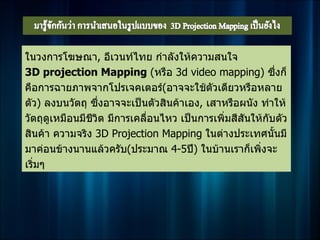 ในวงการโฆษณา, อีเวนท์ไทย กำาลังให้ความสนใจ
3D projection Mapping (หรือ 3d video mapping) ซึ่งก็
คือการฉายภาพจากโปรเจคเตอร์(อาจจะใช้ตวเดียวหรือหลาย
                                           ั
ตัว) ลงบนวัตถุ ซึ่งอาจจะเป็นตัวสินค้าเอง, เสาหรือผนัง ทำาให้
วัตถุดเหมือนมีชีวิต มีการเคลื่อนไหว เป็นการเพิ่มสีสันให้กบตัว
       ู                                                 ั
สินค้า ความจริง 3D Projection Mapping ในต่างประเทศนั้นมี
มาค่อนข้างนานแล้วครับ(ประมาณ 4-5ปี) ในบ้านเราก็เพิ่งจะ
เริ่มๆ
 