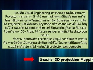 ทางทีม Visual Engineering หาขนาดของเครื่องฉายภาพ
 Projector ความสว่าง ทีจะใช้ และหาตำาแหน่งทีติดตั้ง และ แก้ไข
                           ่                      ่
จัดการปัญหาทางเทคนิคของภาพ การบิดเบี้ยวของภาพจากการติด
ตั้ง Projector หรือที่เรียกว่า keystone หรือ การฉายภาพไปยัง วัตถุ
 ผิวโค้ง แล้วเกิด Distortion ซึ่งบางที่ ปัญหาเกี่ยวกับภาพ ก็อาจจะ
ไปแก้ไขทาง CG- Artist ได้ ให้เขา render ภาพทีแก้ไข distortion
                                                    ่
                                 มาเลย
         ทีมทาง Hardware Technique จะดูแล ระบบจัดการ media
คือ ทางทีมนี้จะเป็นคนดูแล ลำาดับภาพวีดโอ ในอาคารทีมีขนาดใหญ่
                                          ี             ่
    ระบบมันจะใหญ่ตามไป จะต้องใช้ projector และ computer



                            ตัวอย่าง 3D projection Mappin
 