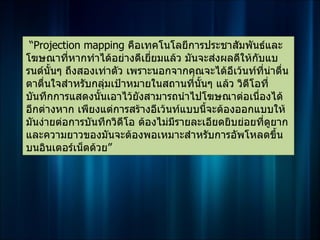 “Projection mapping คือเทคโนโลยีการประชาสัมพันธ์และ
โฆษณาที่หากทำาได้อย่างดีเยี่ยมแล้ว มันจะส่งผลดีให้กบแบ
                                                    ั
รนด์นั้นๆ ถึงสองเท่าตัว เพราะนอกจากคุณจะได้อีเว้นท์ที่นาตืน
                                                        ่ ่
ตาตื่นใจสำาหรับกลุมเป้าหมายในสถานที่นนๆ แล้ว วิดโอที่
                   ่                   ั้         ี
บันทึกการแสดงนันเอาไว้ยังสามารถนำาไปโฆษณาต่อเนื่องได้
                 ้
อีกต่างหาก เพียงแต่การสร้างอีเว้นท์แบบนีจะต้องออกแบบให้
                                          ้
มันง่ายต่อการบันทึกวิดโอ ต้องไม่มีรายละเอียดยิบย่อยทีดูยาก
                       ี                              ่
และความยาวของมันจะต้องพอเหมาะสำาหรับการอัพโหลดขึ้น
บนอินเตอร์เน็ตด้วย”
 