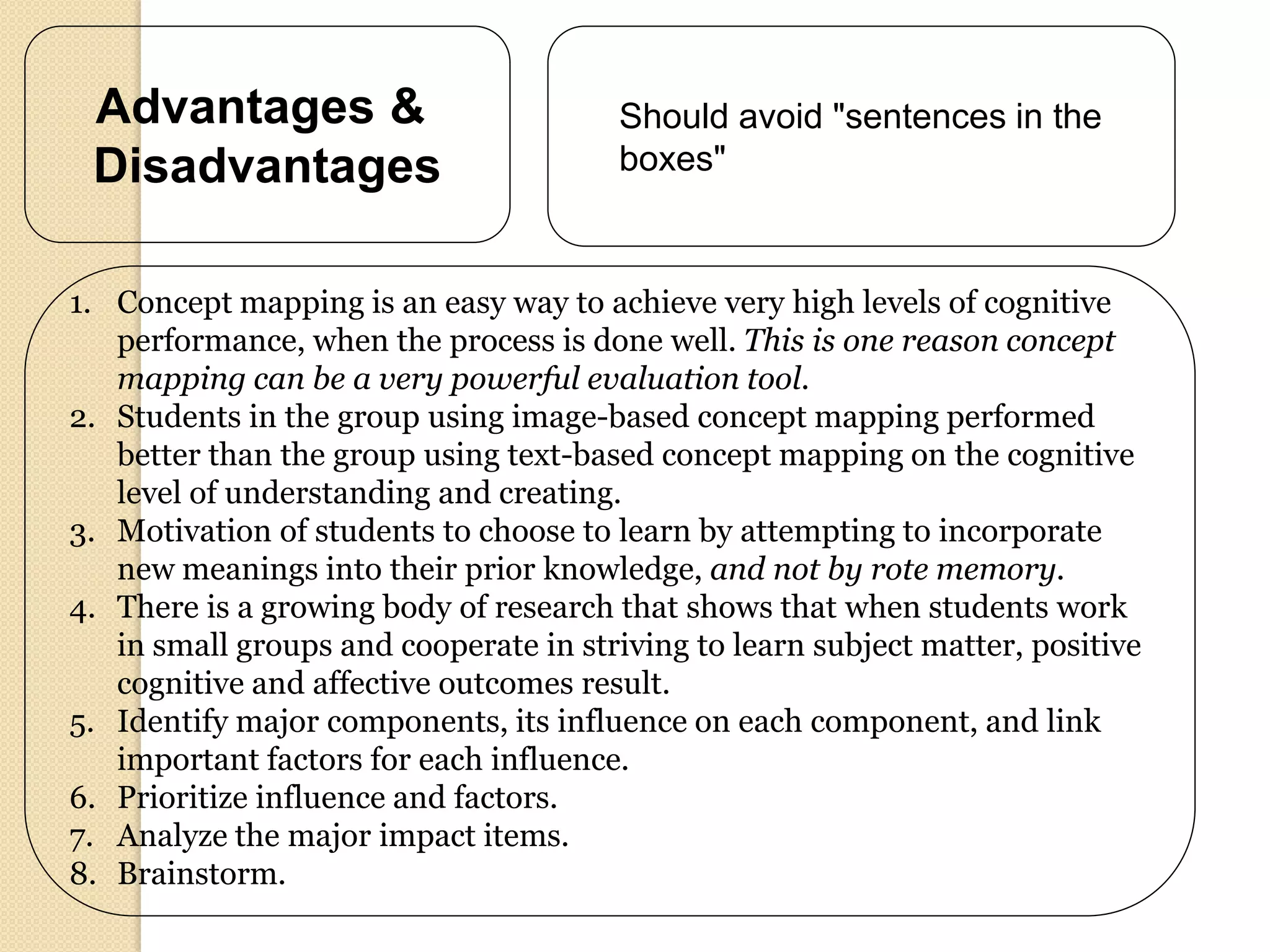 Advantages &                           Should avoid "sentences in the
 Disadvantages                          boxes"



1. Concept mapping is an easy way to achieve very high levels of cognitive
   performance, when the process is done well. This is one reason concept
   mapping can be a very powerful evaluation tool.
2. Students in the group using image-based concept mapping performed
   better than the group using text-based concept mapping on the cognitive
   level of understanding and creating.
3. Motivation of students to choose to learn by attempting to incorporate
   new meanings into their prior knowledge, and not by rote memory.
4. There is a growing body of research that shows that when students work
   in small groups and cooperate in striving to learn subject matter, positive
   cognitive and affective outcomes result.
5. Identify major components, its influence on each component, and link
   important factors for each influence.
6. Prioritize influence and factors.
7. Analyze the major impact items.
8. Brainstorm.
 