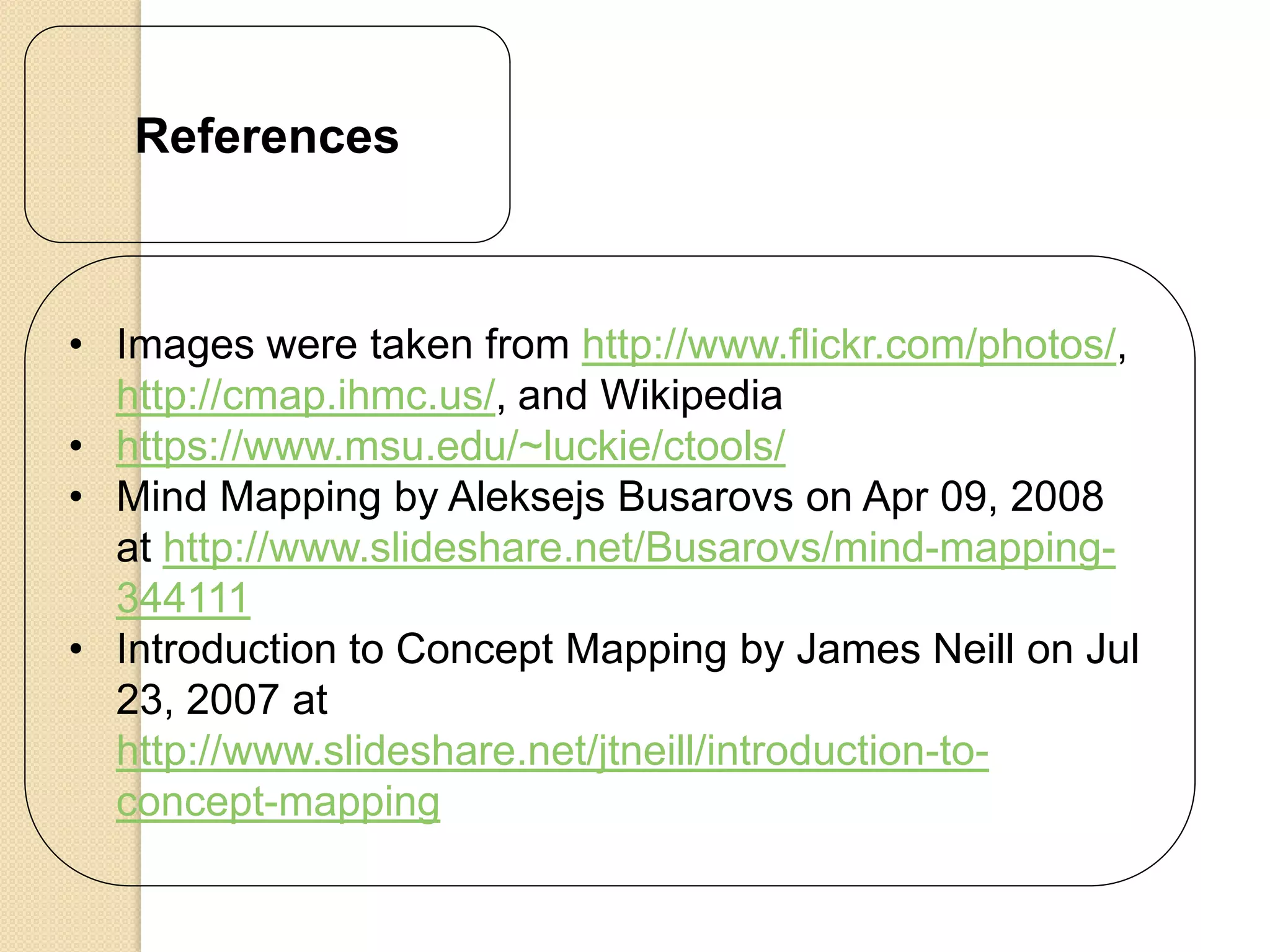 References



• Images were taken from http://www.flickr.com/photos/,
  http://cmap.ihmc.us/, and Wikipedia
• https://www.msu.edu/~luckie/ctools/
• Mind Mapping by Aleksejs Busarovs on Apr 09, 2008
  at http://www.slideshare.net/Busarovs/mind-mapping-
  344111
• Introduction to Concept Mapping by James Neill on Jul
  23, 2007 at
  http://www.slideshare.net/jtneill/introduction-to-
  concept-mapping
 
