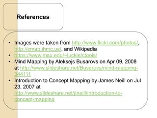 References



• Images were taken from http://www.flickr.com/photos/,
  http://cmap.ihmc.us/, and Wikipedia
• https://www.msu.edu/~luckie/ctools/
• Mind Mapping by Aleksejs Busarovs on Apr 09, 2008
  at http://www.slideshare.net/Busarovs/mind-mapping-
  344111
• Introduction to Concept Mapping by James Neill on Jul
  23, 2007 at
  http://www.slideshare.net/jtneill/introduction-to-
  concept-mapping
 