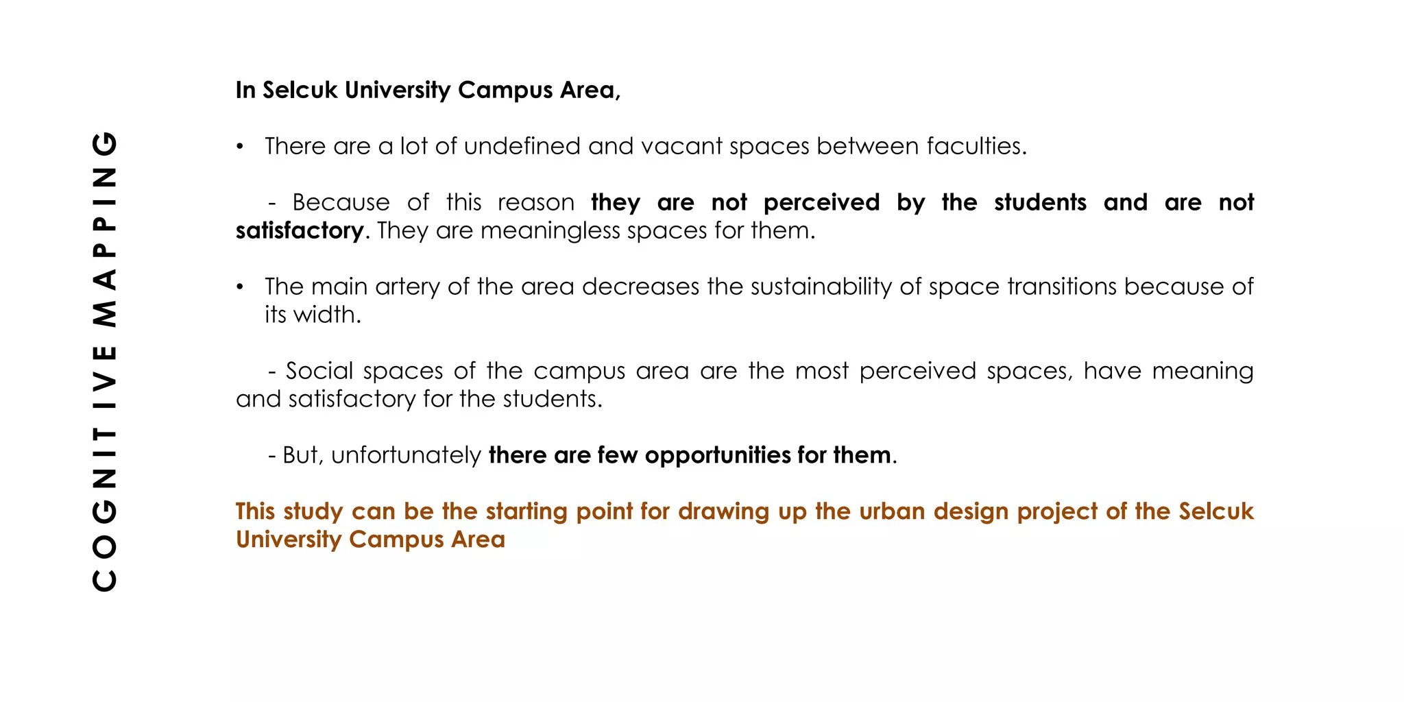 In Selcuk University Campus Area,
• There are a lot of undefined and vacant spaces between faculties.
- Because of this reason they are not perceived by the students and are not
satisfactory. They are meaningless spaces for them.
• The main artery of the area decreases the sustainability of space transitions because of
its width.
- Social spaces of the campus area are the most perceived spaces, have meaning
and satisfactory for the students.
- But, unfortunately there are few opportunities for them.
This study can be the starting point for drawing up the urban design project of the Selcuk
University Campus Area
COGNITIVEMAPPING
 