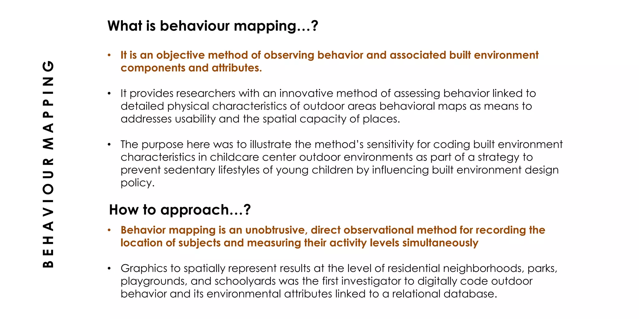 • It is an objective method of observing behavior and associated built environment
components and attributes.
• It provides researchers with an innovative method of assessing behavior linked to
detailed physical characteristics of outdoor areas behavioral maps as means to
addresses usability and the spatial capacity of places.
• The purpose here was to illustrate the method’s sensitivity for coding built environment
characteristics in childcare center outdoor environments as part of a strategy to
prevent sedentary lifestyles of young children by influencing built environment design
policy.
What is behaviour mapping…?
BEHAVIOURMAPPING
How to approach…?
• Behavior mapping is an unobtrusive, direct observational method for recording the
location of subjects and measuring their activity levels simultaneously
• Graphics to spatially represent results at the level of residential neighborhoods, parks,
playgrounds, and schoolyards was the first investigator to digitally code outdoor
behavior and its environmental attributes linked to a relational database.
 